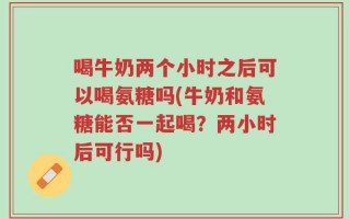 喝牛奶两个小时之后可以喝氨糖吗(牛奶和氨糖能否一起喝？两小时后可行吗)