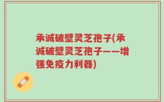 承诚破壁灵芝孢子(承诚破壁灵芝孢子——增强免疫力利器)