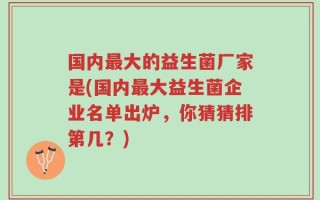 国内最大的益生菌厂家是(国内最大益生菌企业名单出炉，你猜猜排第几？)