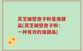 灵芝破壁孢子粉是保健品(灵芝破壁孢子粉：一种有效的保健品)