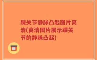 踝关节静脉凸起图片高清(高清图片展示踝关节的静脉凸起)