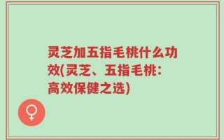 灵芝加五指毛桃什么功效(灵芝、五指毛桃：高效保健之选)