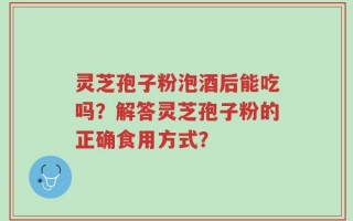 灵芝孢子粉泡酒后能吃吗？解答灵芝孢子粉的正确食用方式？