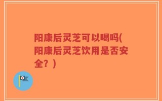 阳康后灵芝可以喝吗(阳康后灵芝饮用是否安全？)