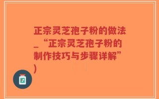 正宗灵芝孢子粉的做法_“正宗灵芝孢子粉的制作技巧与步骤详解”)