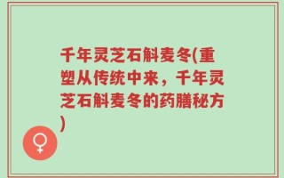 千年灵芝石斛麦冬(重塑从传统中来，千年灵芝石斛麦冬的药膳秘方)