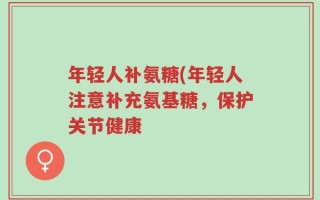 年轻人补氨糖(年轻人注意补充氨基糖，保护关节健康