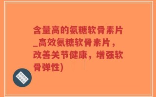 含量高的氨糖软骨素片_高效氨糖软骨素片，改善关节健康，增强软骨弹性)