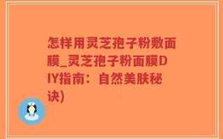 怎样用灵芝孢子粉敷面膜_灵芝孢子粉面膜DIY指南：自然美肤秘诀)