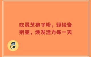 吃灵芝孢子粉，轻松告别亚，焕发活力每一天