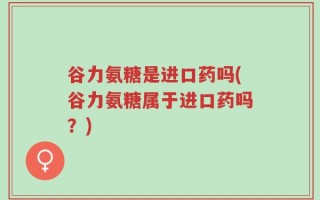 谷力氨糖是进口药吗(谷力氨糖属于进口药吗？)