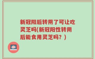 新冠阳后转阴了可让吃灵芝吗(新冠阳性转阴后能食用灵芝吗？)