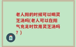 老人阳的时候可以喝灵芝汤吗(老人可以在阳气充足时饮用灵芝汤吗？)