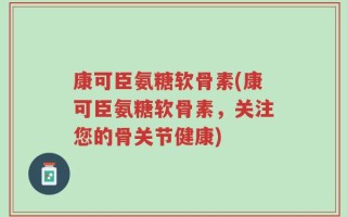 康可臣氨糖软骨素(康可臣氨糖软骨素，关注您的骨关节健康)
