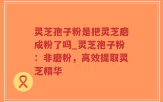 灵芝孢子粉是把灵芝磨成粉了吗_灵芝孢子粉：非磨粉，高效提取灵芝精华
