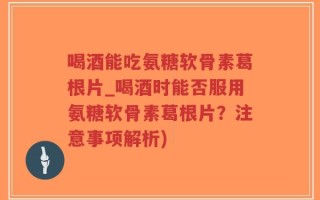 喝酒能吃氨糖软骨素葛根片_喝酒时能否服用氨糖软骨素葛根片？注意事项解析)