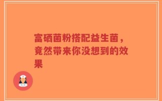 富硒菌粉搭配益生菌，竟然带来你没想到的效果