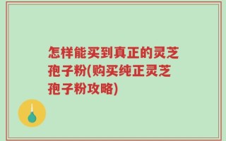 怎样能买到真正的灵芝孢子粉(购买纯正灵芝孢子粉攻略)