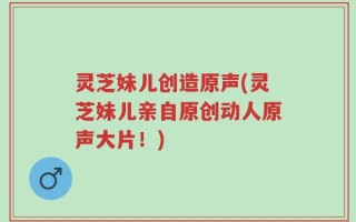 灵芝妹儿创造原声(灵芝妹儿亲自原创动人原声大片！)