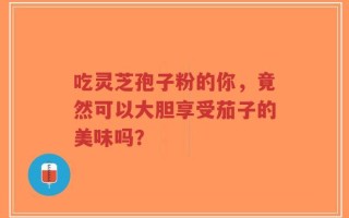吃灵芝孢子粉的你，竟然可以大胆享受茄子的美味吗？
