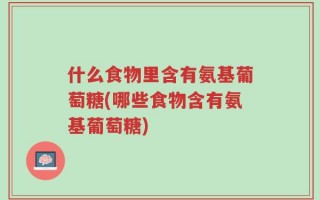 什么食物里含有氨基葡萄糖(哪些食物含有氨基葡萄糖)