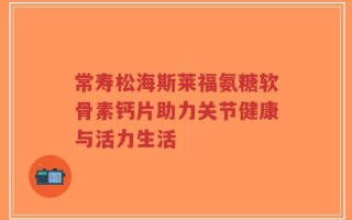 常寿松海斯莱福氨糖软骨素钙片助力关节健康与活力生活