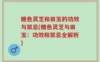 糖色灵芝和田玉的功效与禁忌(糖色灵芝与田玉：功效和禁忌全解析)
