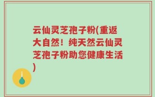 云仙灵芝孢子粉(重返大自然！纯天然云仙灵芝孢子粉助您健康生活)