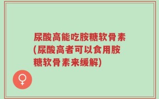 尿酸高能吃胺糖软骨素(尿酸高者可以食用胺糖软骨素来缓解)