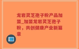 龙岩灵芝孢子粉产品加盟_加盟龙岩灵芝孢子粉，共创健康产业新篇章