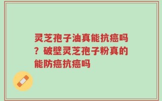 灵芝孢子油真能抗癌吗？破壁灵芝孢子粉真的能防癌抗癌吗