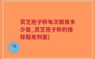 灵芝孢子粉每次服用多少量_灵芝孢子粉的推荐服用剂量)