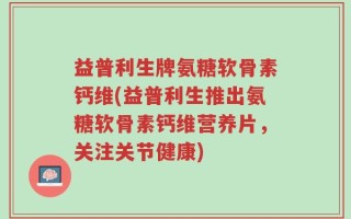 益普利生牌氨糖软骨素钙维(益普利生推出氨糖软骨素钙维营养片，关注关节健康)