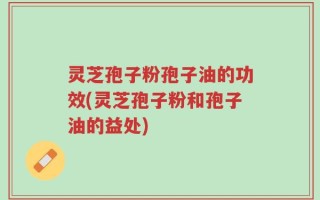 灵芝孢子粉孢子油的功效(灵芝孢子粉和孢子油的益处)