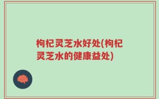 枸杞灵芝水好处(枸杞灵芝水的健康益处)