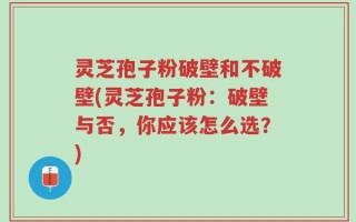 灵芝孢子粉破壁和不破壁(灵芝孢子粉：破壁与否，你应该怎么选？)