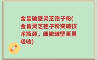 金昌破壁灵芝孢子粉(金昌灵芝孢子粉突破技术瓶颈，细微破壁更易吸收)