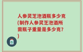 人参灵芝泡酒瓶多少克(制作人参灵芝泡酒所需瓶子重量是多少克？)