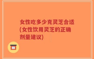 女性吃多少克灵芝合适(女性饮用灵芝的正确剂量建议)