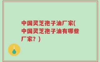 中国灵芝孢子油厂家(中国灵芝孢子油有哪些厂家？)