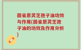 茵雀恩灵芝孢子油功效与作用(茵雀恩灵芝孢子油的功效及作用分析)