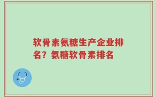 软骨素氨糖生产企业排名？氨糖软骨素排名