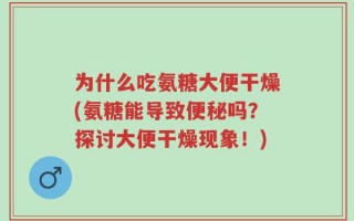 为什么吃氨糖大便干燥(氨糖能导致便秘吗？探讨大便干燥现象！)