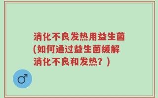 消化不良发热用益生菌(如何通过益生菌缓解消化不良和发热？)