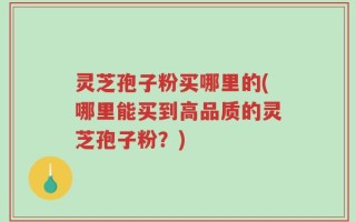 灵芝孢子粉买哪里的(哪里能买到高品质的灵芝孢子粉？)