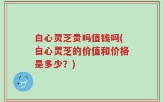 白心灵芝贵吗值钱吗(白心灵芝的价值和价格是多少？)