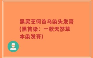 黑灵芝何首乌染头发膏(黑首染：一款天然草本染发膏)