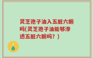 灵芝孢子油入五脏六腑吗(灵芝孢子油能够渗透五脏六腑吗？)