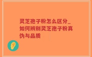 灵芝孢子粉怎么区分_如何辨别灵芝孢子粉真伪与品质
