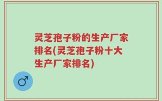 灵芝孢子粉的生产厂家排名(灵芝孢子粉十大生产厂家排名)